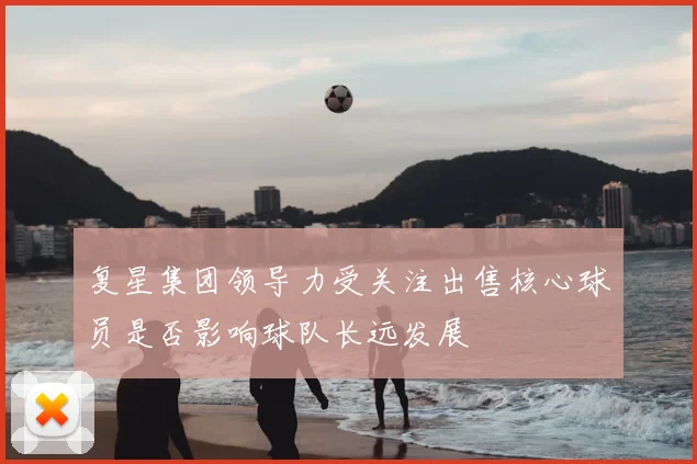 复星集团领导力受关注出售核心球员是否影响球队长远发展