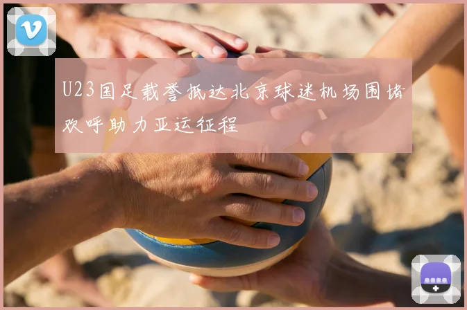 U23国足载誉抵达北京球迷机场围堵欢呼助力亚运征程