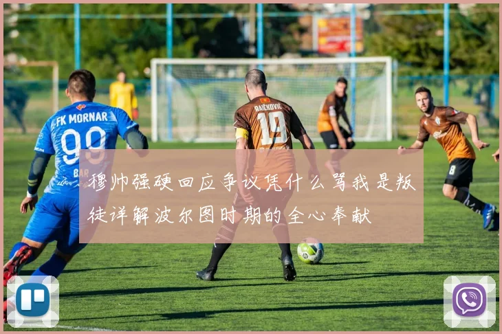 穆帅强硬回应争议凭什么骂我是叛徒详解波尔图时期的全心奉献