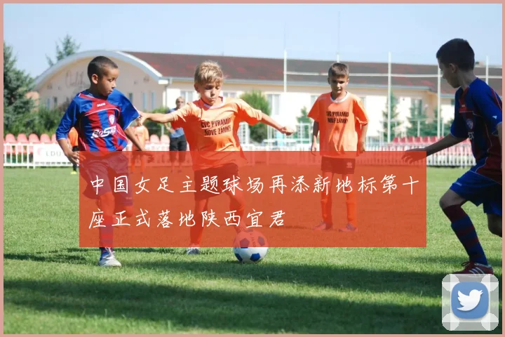 中国女足主题球场再添新地标第十座正式落地陕西宜君