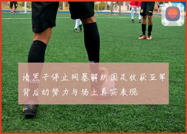 请黑子停止网暴解析国足收获亚军背后的努力与场上真实表现
