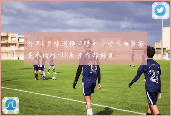 外网C罗球迷博主曝料沙特王储萨勒曼承诺对PIF展开内部调查