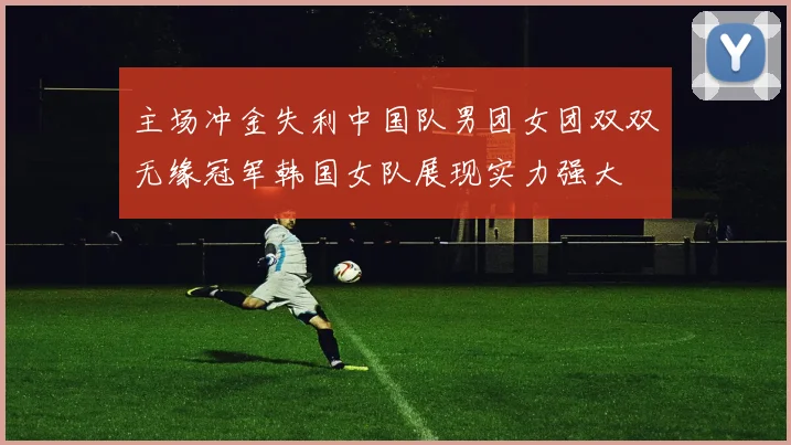 主场冲金失利中国队男团女团双双无缘冠军韩国女队展现实力强大