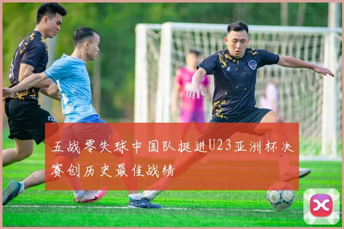 五战零失球中国队挺进U23亚洲杯决赛创历史最佳战绩