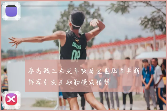 秦志戬三大变革破局金重压国乒新阵容引发王励勤模式猜想