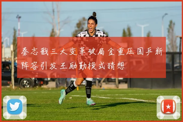 秦志戬三大变革破局金重压国乒新阵容引发王励勤模式猜想