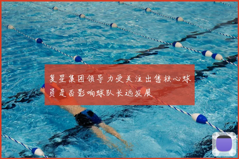 复星集团领导力受关注出售核心球员是否影响球队长远发展