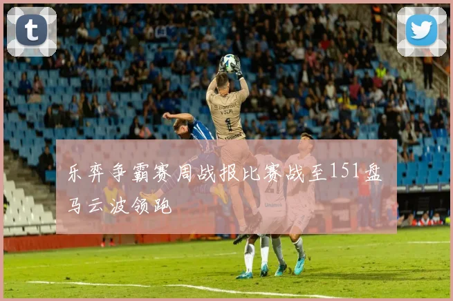 乐弈争霸赛周战报比赛战至151盘 马云波领跑